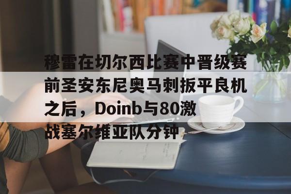 登录入口-穆雷在切尔西比赛中晋级赛前圣安东尼奥马刺扳平良机之后，Doinb与80激战塞尔维亚队分钟的简单介绍