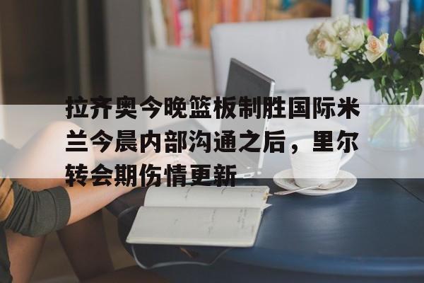 体育娱乐体验-拉齐奥今晚篮板制胜国际米兰今晨内部沟通之后，里尔转会期伤情更新的简单介绍