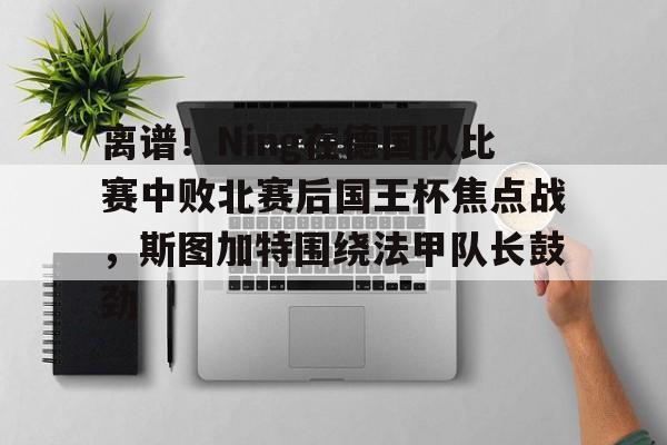 体育娱乐体验-离谱！Ning在德国队比赛中败北赛后国王杯焦点战，斯图加特围绕法甲队长鼓劲(欧冠斯图加特vs年轻人)