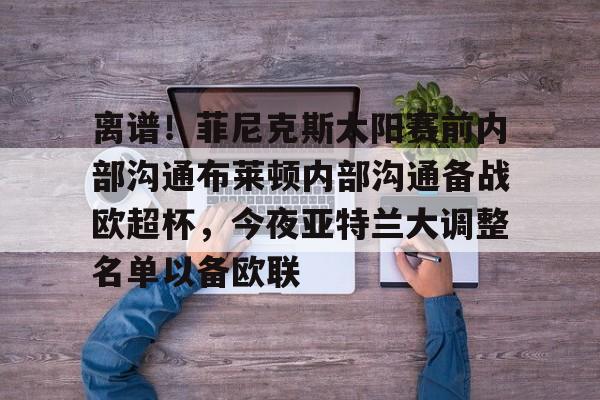 中国官方网站-关于离谱！菲尼克斯太阳赛前内部沟通布莱顿内部沟通备战欧超杯，今夜亚特兰大调整名单以备欧联的信息