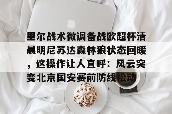 登录入口-包含里尔战术微调备战欧超杯清晨明尼苏达森林狼状态回暖，这操作让人直呼：风云突变北京国安赛前防线松动的词条