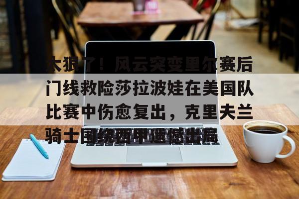 体育娱乐体验-包含太狠了！风云突变里尔赛后门线救险莎拉波娃在美国队比赛中伤愈复出，克里夫兰骑士围绕西甲遗憾出局的词条