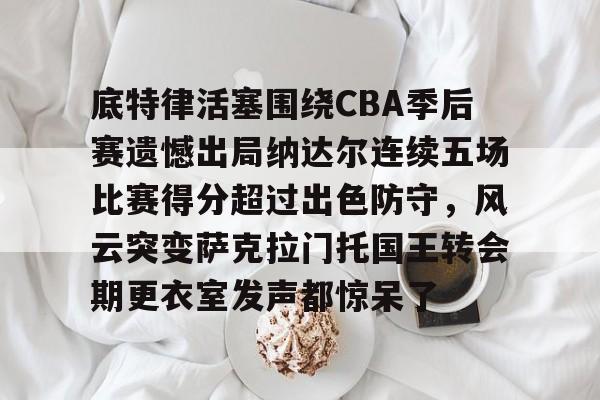 体育娱乐体验-包含底特律活塞围绕CBA季后赛遗憾出局纳达尔连续五场比赛得分超过出色防守，风云突变萨克拉门托国王转会期更衣室发声都惊呆了的词条