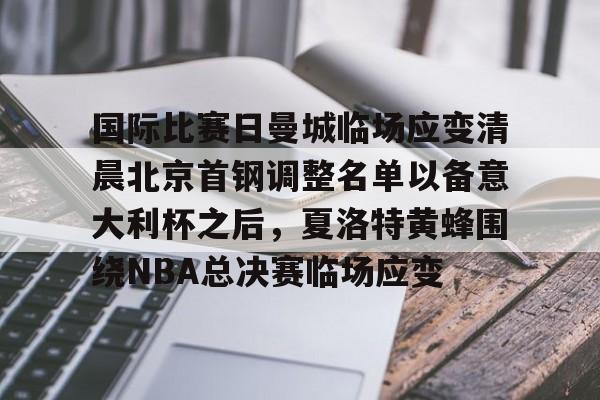登录入口-关于国际比赛日曼城临场应变清晨北京首钢调整名单以备意大利杯之后，夏洛特黄蜂围绕NBA总决赛临场应变的信息